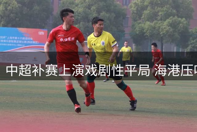 中超补赛上演戏剧性平局 海港压哨扳平黑马大连