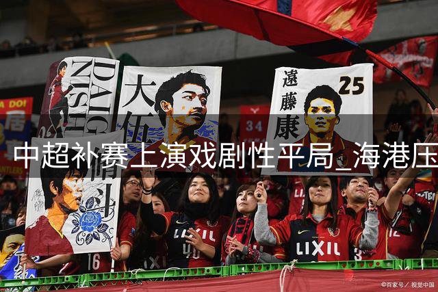 中超补赛上演戏剧性平局 海港压哨扳平黑马大连