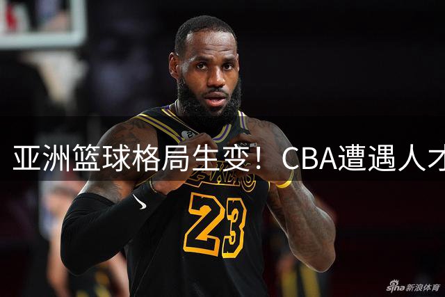 亚洲篮球格局生变！CBA遭遇人才外流危机 联赛改革迫在眉睫
