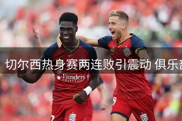 切尔西热身赛两连败引震动 俱乐部酝酿大规模清洗计划