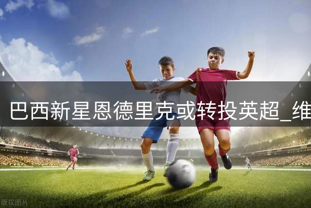 巴西新星恩德里克或转投英超 维拉欲撬皇马墙角补强攻击线