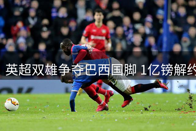 英超双雄争夺巴西国脚 1亿镑解约金难阻吉马良斯转会风暴