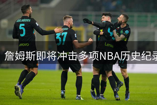 詹姆斯即将冲击多项NBA历史纪录 下赛季有望创造新辉煌