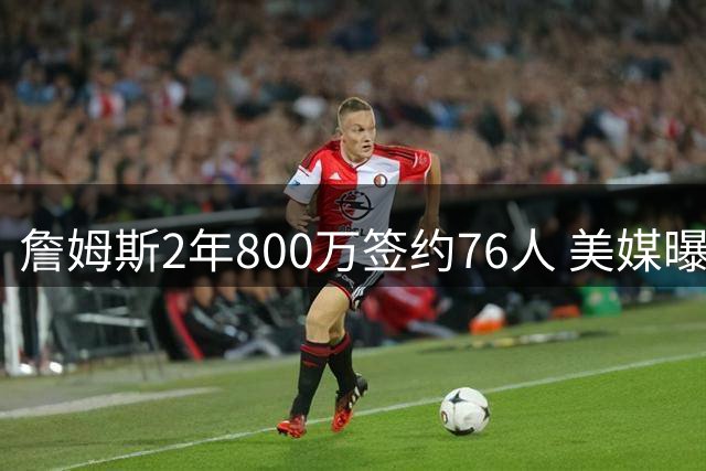 詹姆斯2年800万签约76人 美媒曝其或打满合同期剑指洛杉矶奥运