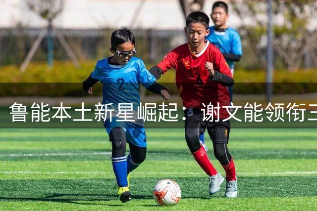 鲁能本土新星崛起：谢文能领衔三将闪耀中超赛场